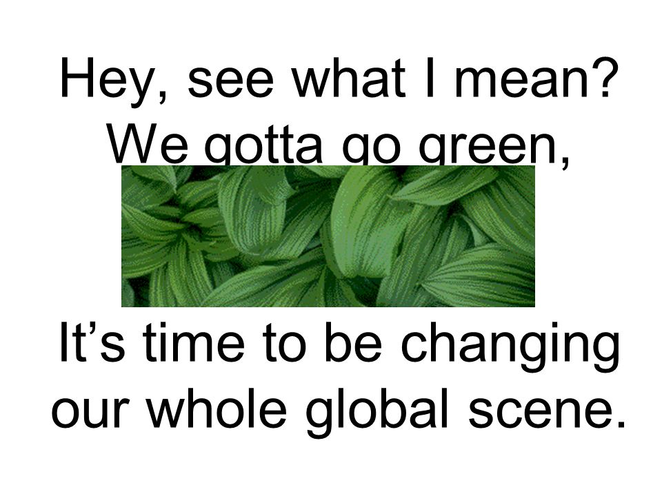 Hey, see what I mean We gotta go green, It’s time to be changing our whole global scene.