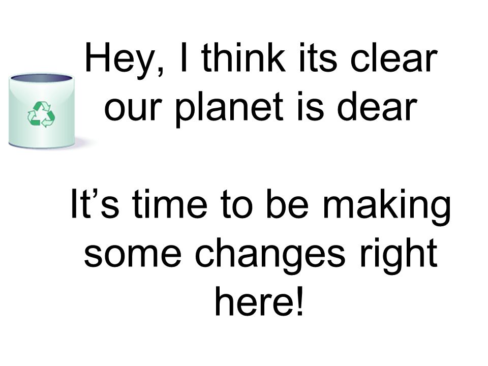 Hey, I think its clear our planet is dear It’s time to be making some changes right here!
