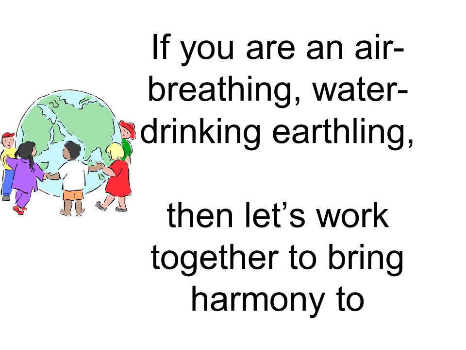 If you are an air-breathing, water-drinking earthling, then let’s work together to bring harmony to