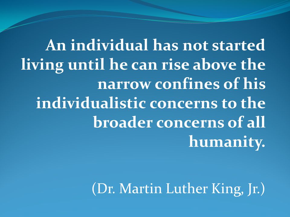 An individual has not started living until he can rise above the narrow confines of his individualistic concerns to the broader concerns of all humanity.