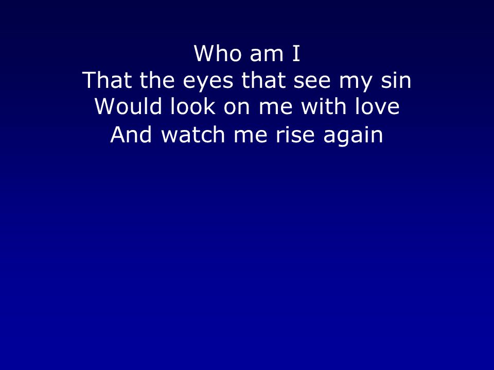 Who am I That the eyes that see my sin Would look on me with love And watch me rise again