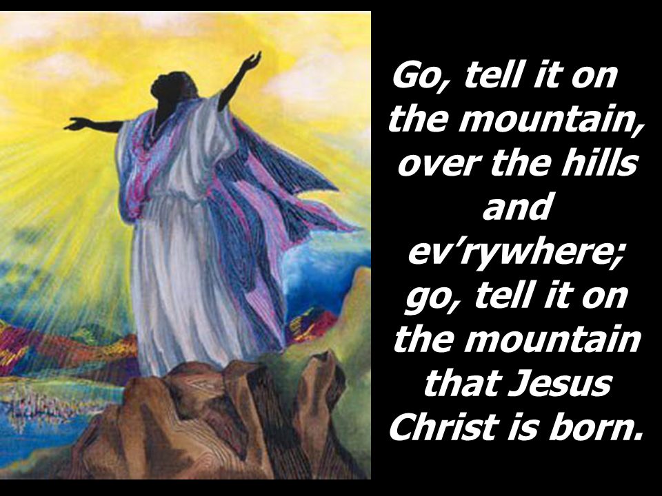 Go, tell it on the mountain, over the hills and ev’rywhere; go, tell it on the mountain that Jesus Christ is born.
