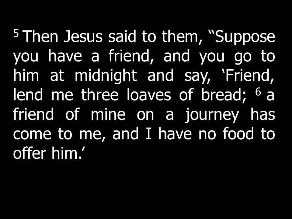 5 Then Jesus said to them, Suppose you have a friend, and you go to him at midnight and say, ‘Friend, lend me three loaves of bread; 6 a friend of mine on a journey has come to me, and I have no food to offer him.’