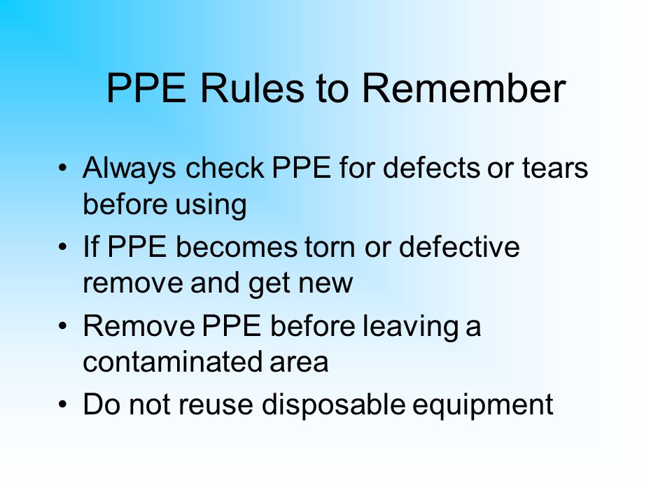 PPE Rules to Remember Always check PPE for defects or tears before using. If PPE becomes torn or defective remove and get new.