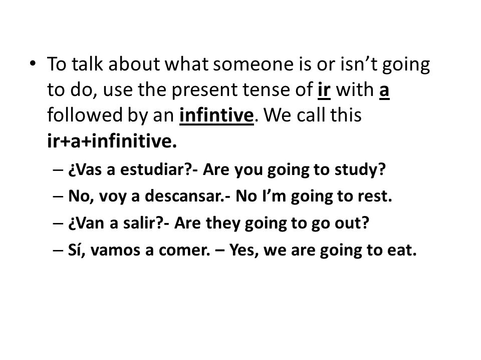 To talk about what someone is or isn’t going to do, use the present tense of ir with a followed by an infintive. We call this ir+a+infinitive.