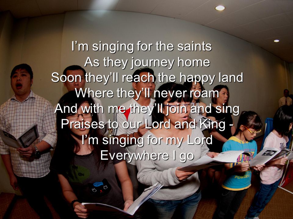 I’m singing for the saints As they journey home Soon they’ll reach the happy land Where they’ll never roam And with me they’ll join and sing Praises to our Lord and King - I’m singing for my Lord Everywhere I go