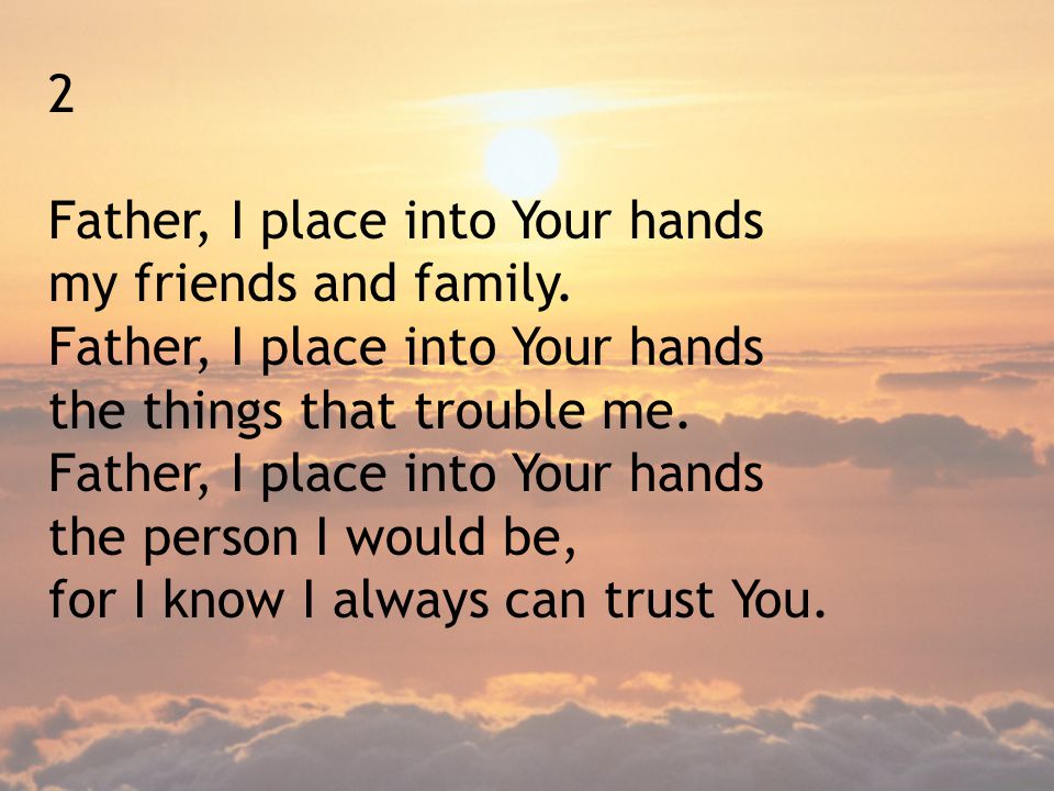 2 Father, I place into Your hands. my friends and family. the things that trouble me. the person I would be,