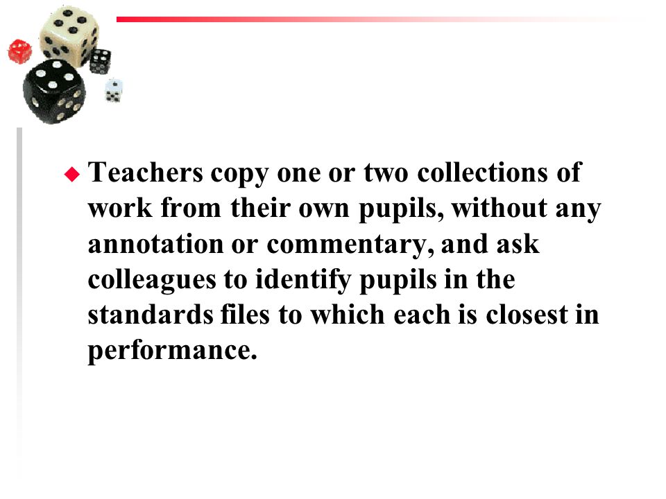 Teachers copy one or two collections of work from their own pupils, without any annotation or commentary, and ask colleagues to identify pupils in the standards files to which each is closest in performance.