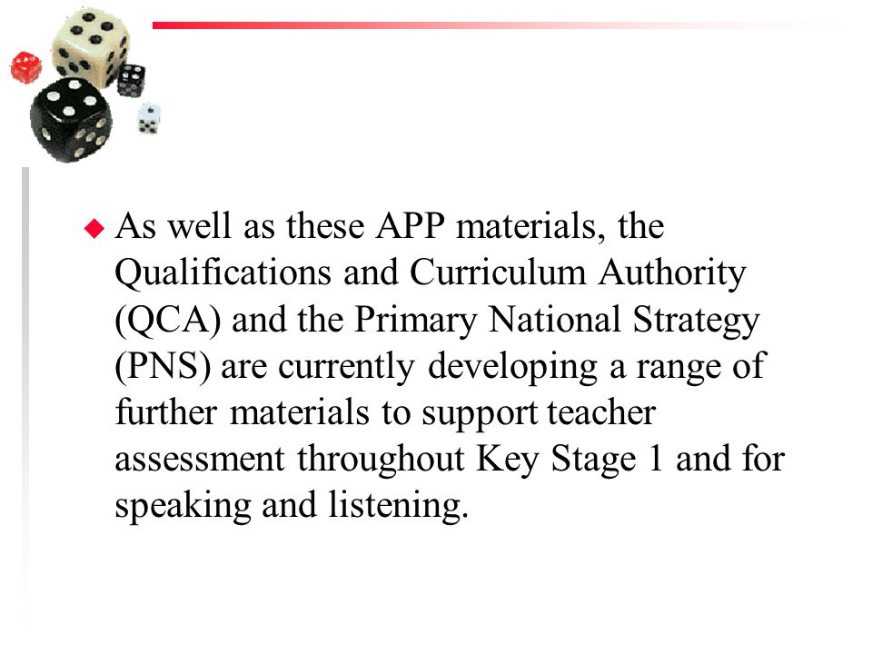 As well as these APP materials, the Qualifications and Curriculum Authority (QCA) and the Primary National Strategy (PNS) are currently developing a range of further materials to support teacher assessment throughout Key Stage 1 and for speaking and listening.