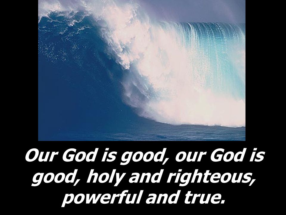 Our God is good, our God is good, holy and righteous, powerful and true.