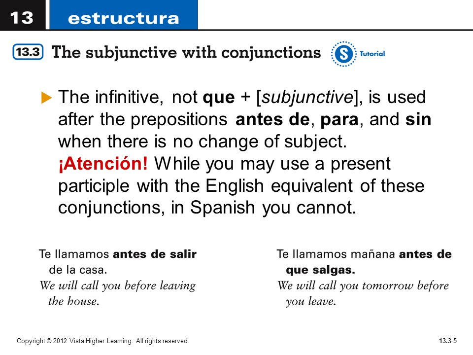 The infinitive, not que + [subjunctive], is used after the prepositions antes de, para, and sin when there is no change of subject. ¡Atención! While you may use a present participle with the English equivalent of these conjunctions, in Spanish you cannot.