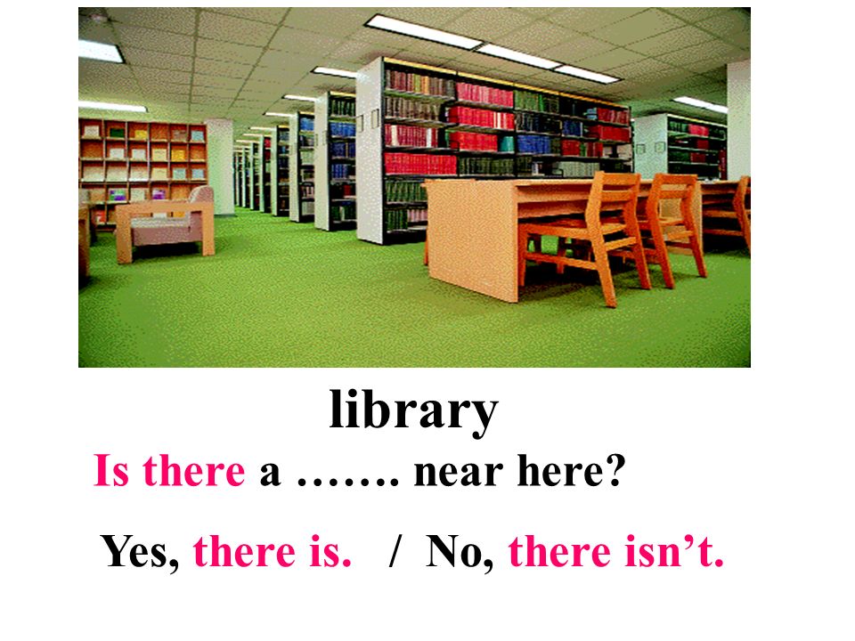 library Is there a ……. near here Yes, there is. / No, there isn’t.