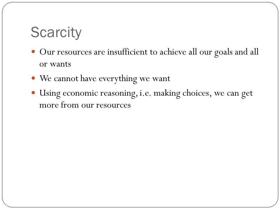 Scarcity Our resources are insufficient to achieve all our goals and all or wants. We cannot have everything we want.