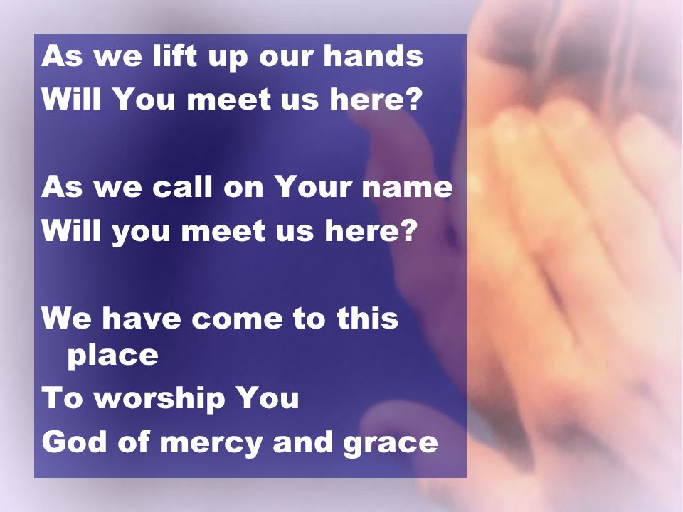 As we lift up our hands Will You meet us here As we call on Your name. Will you meet us here We have come to this place.