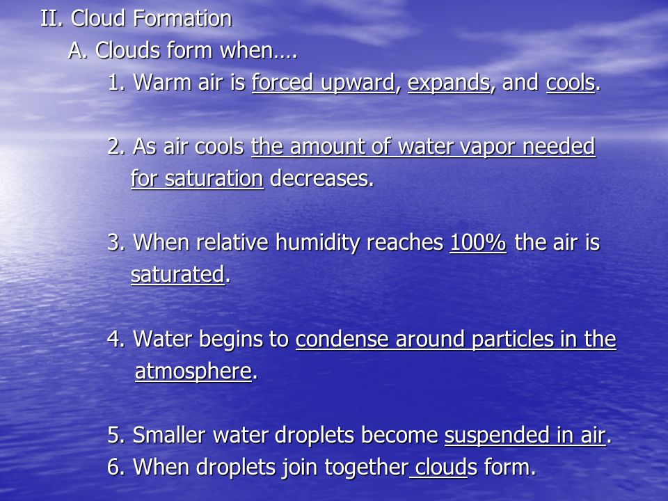 II. Cloud Formation A. Clouds form when…. 1. Warm air is forced upward, expands, and cools. 2. As air cools the amount of water vapor needed.