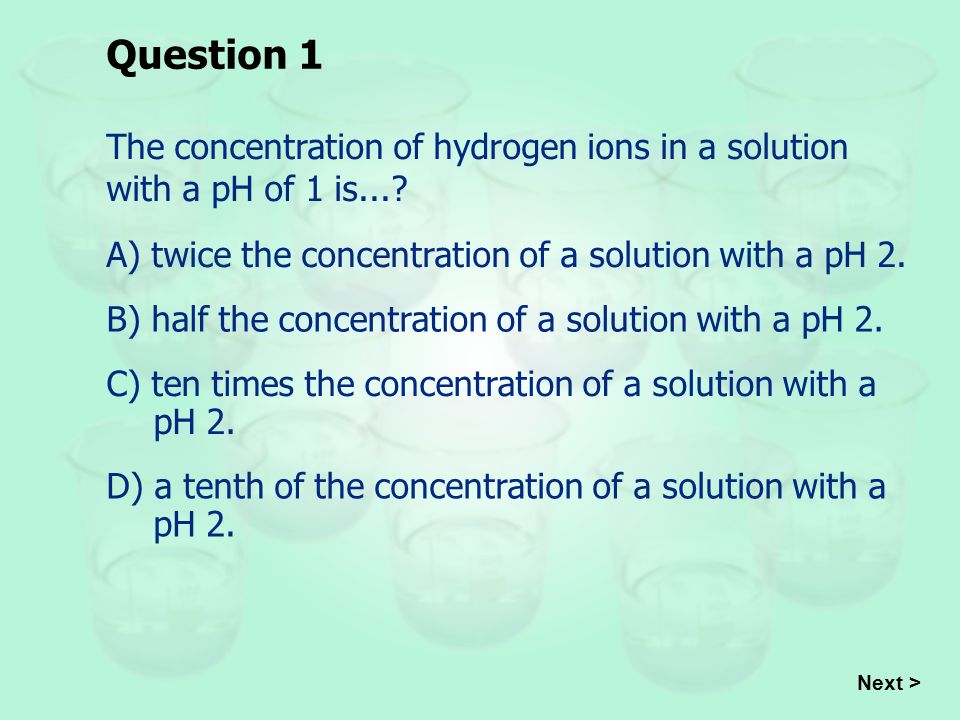 Question 1 The concentration of hydrogen ions in a solution with a pH of 1 is... A) twice the concentration of a solution with a pH 2.