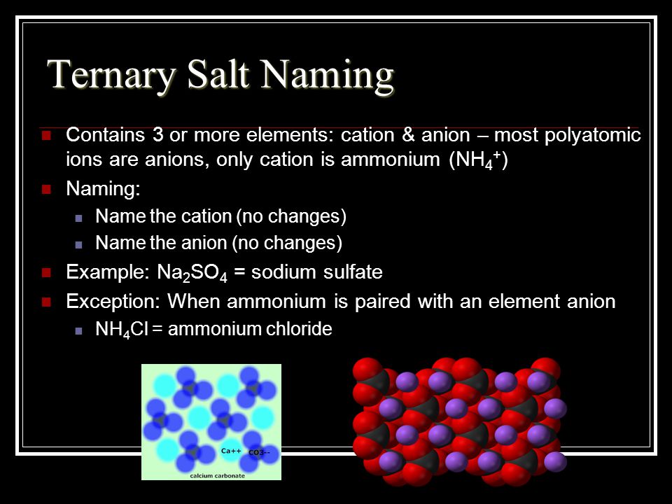Ternary Salt Naming Contains 3 or more elements: cation & anion – most polyatomic ions are anions, only cation is ammonium (NH4+)
