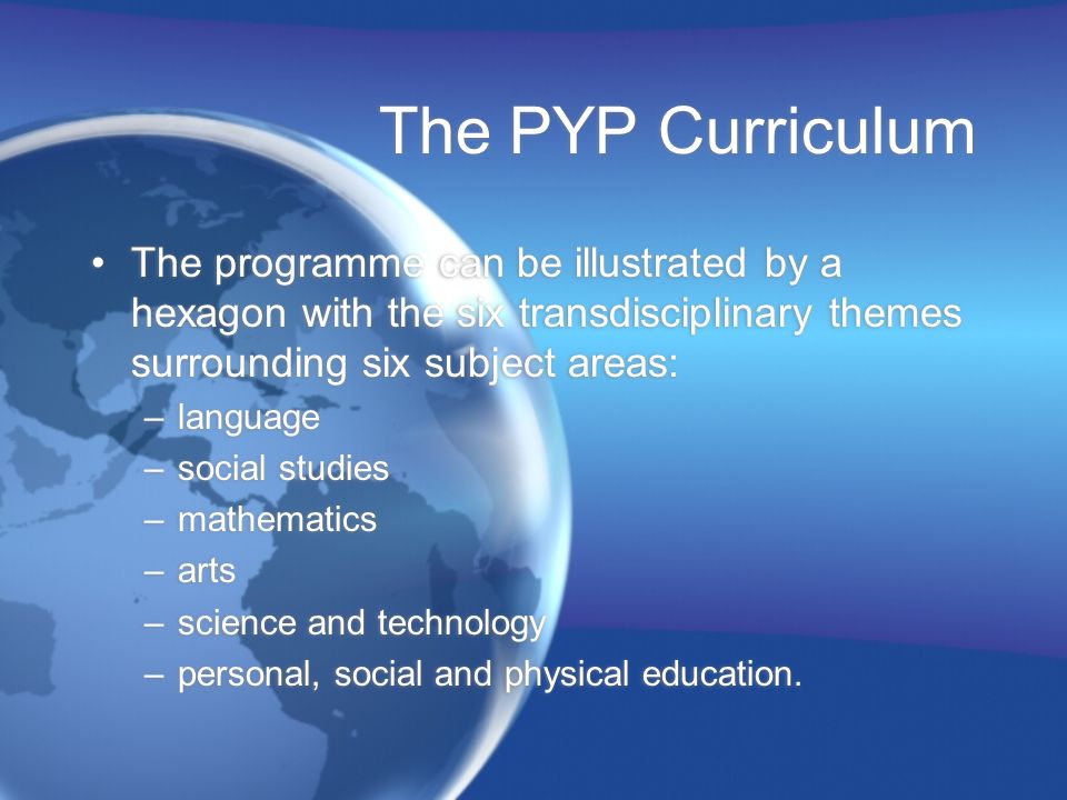 The PYP Curriculum The programme can be illustrated by a hexagon with the six transdisciplinary themes surrounding six subject areas: