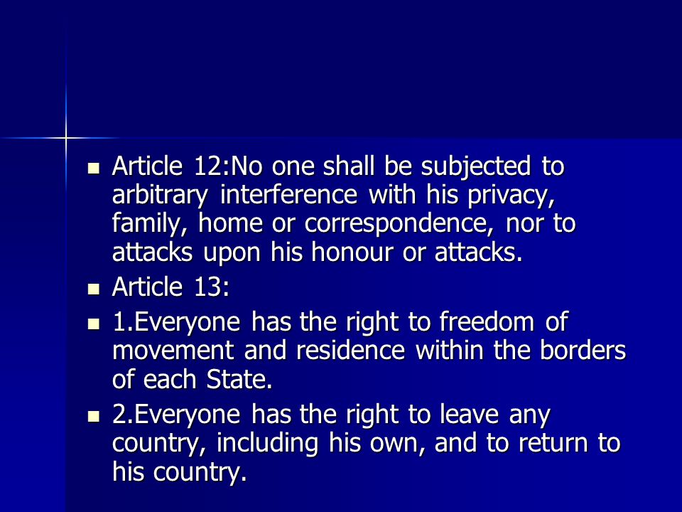 Article 12:No one shall be subjected to arbitrary interference with his privacy, family, home or correspondence, nor to attacks upon his honour or attacks.