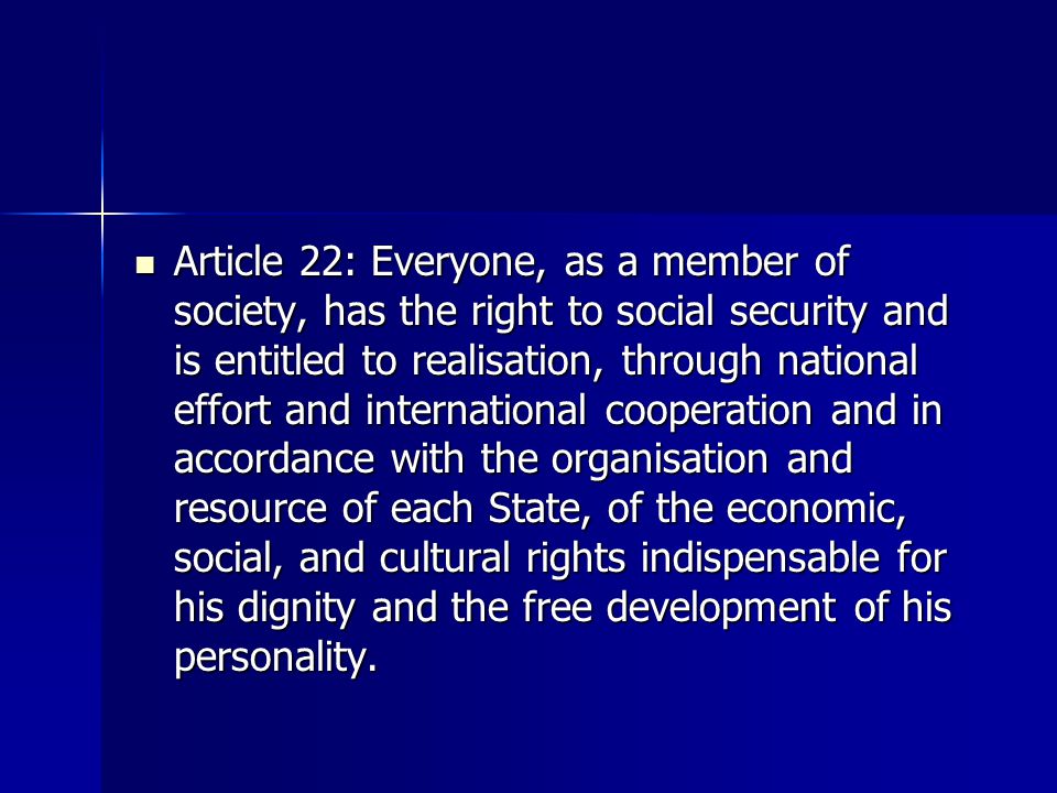 Article 22: Everyone, as a member of society, has the right to social security and is entitled to realisation, through national effort and international cooperation and in accordance with the organisation and resource of each State, of the economic, social, and cultural rights indispensable for his dignity and the free development of his personality.