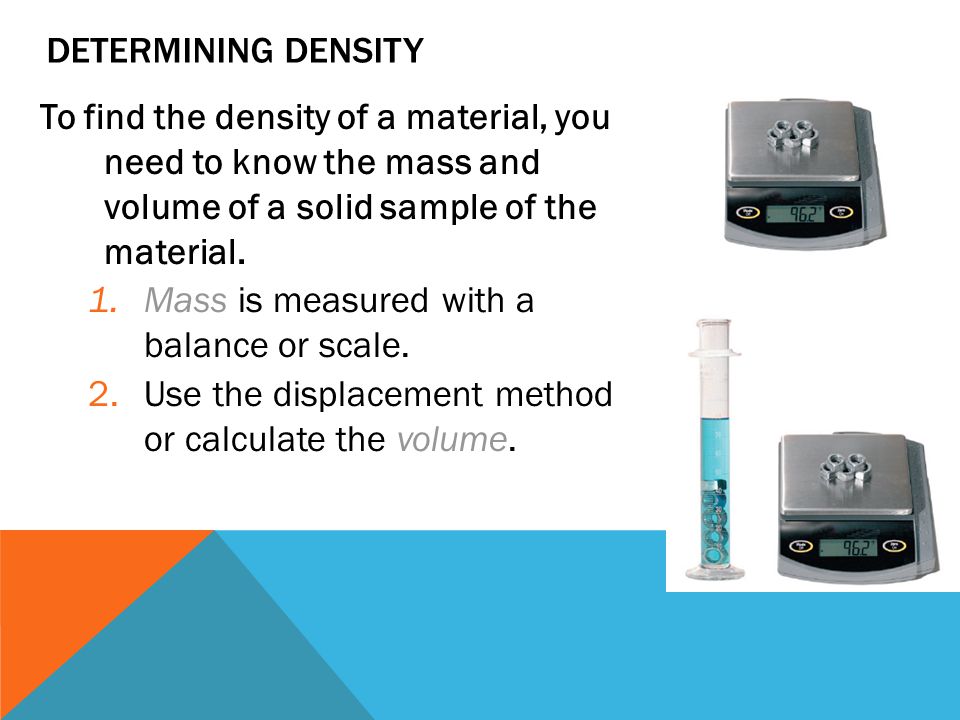 Determining Density To find the density of a material, you need to know the mass and volume of a solid sample of the material.