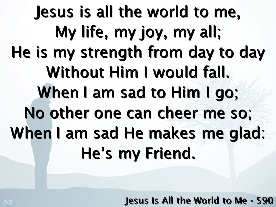 Jesus is all the world to me, My life, my joy, my all; He is my strength from day to day Without Him I would fall. When I am sad to Him I go; No other one can cheer me so; When I am sad He makes me glad: He’s my Friend.