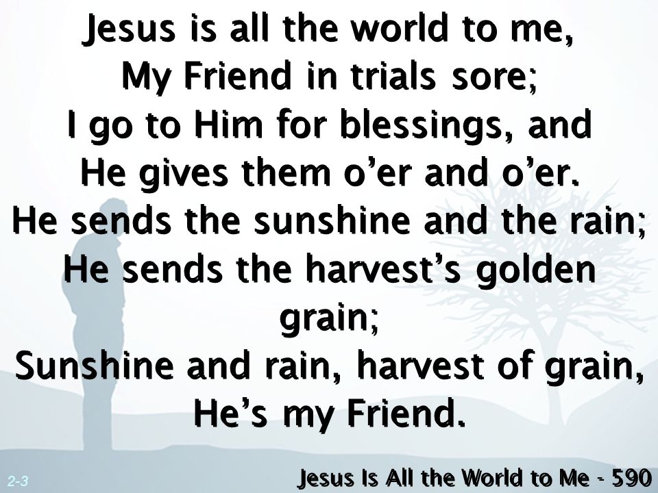Jesus is all the world to me, My Friend in trials sore; I go to Him for blessings, and He gives them o’er and o’er. He sends the sunshine and the rain; He sends the harvest’s golden grain; Sunshine and rain, harvest of grain, He’s my Friend.