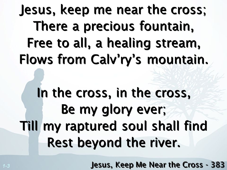 Jesus, keep me near the cross; There a precious fountain, Free to all, a healing stream, Flows from Calv’ry’s mountain. In the cross, in the cross, Be my glory ever; Till my raptured soul shall find Rest beyond the river.