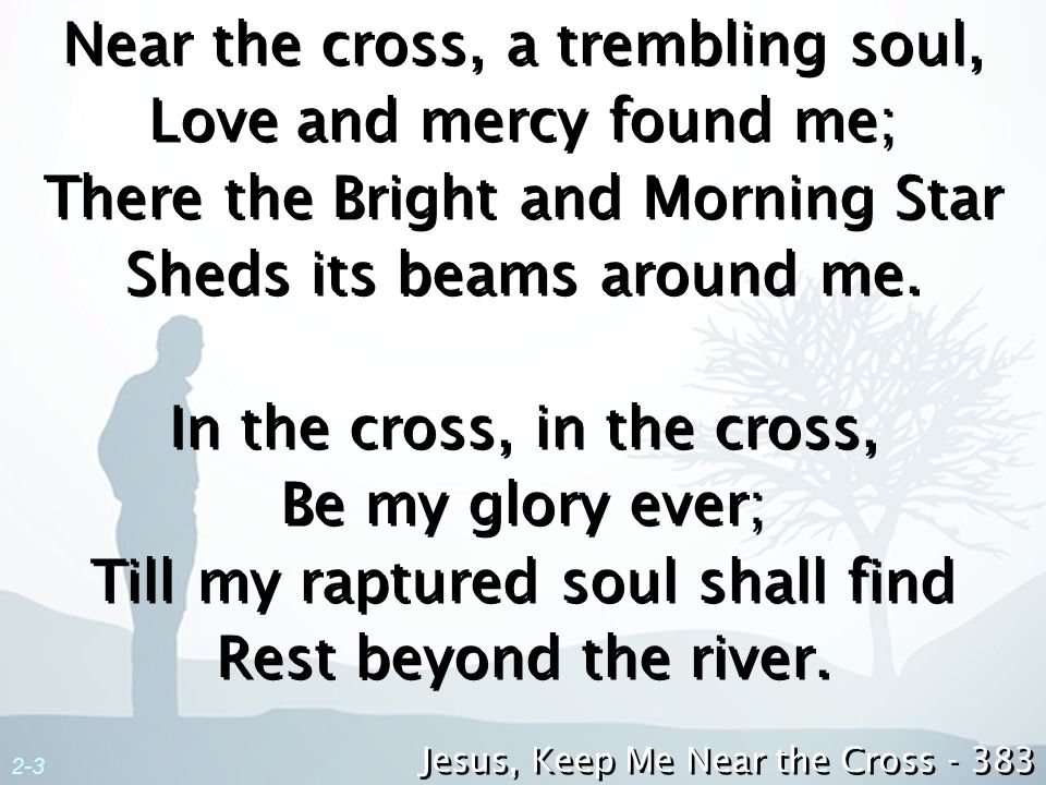 Near the cross, a trembling soul, Love and mercy found me; There the Bright and Morning Star Sheds its beams around me. In the cross, in the cross, Be my glory ever; Till my raptured soul shall find Rest beyond the river.