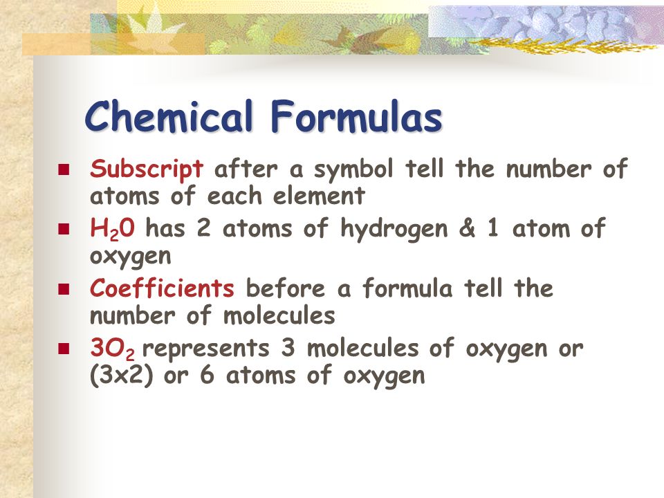 Chemical Formulas Subscript after a symbol tell the number of atoms of each element. H20 has 2 atoms of hydrogen & 1 atom of oxygen.