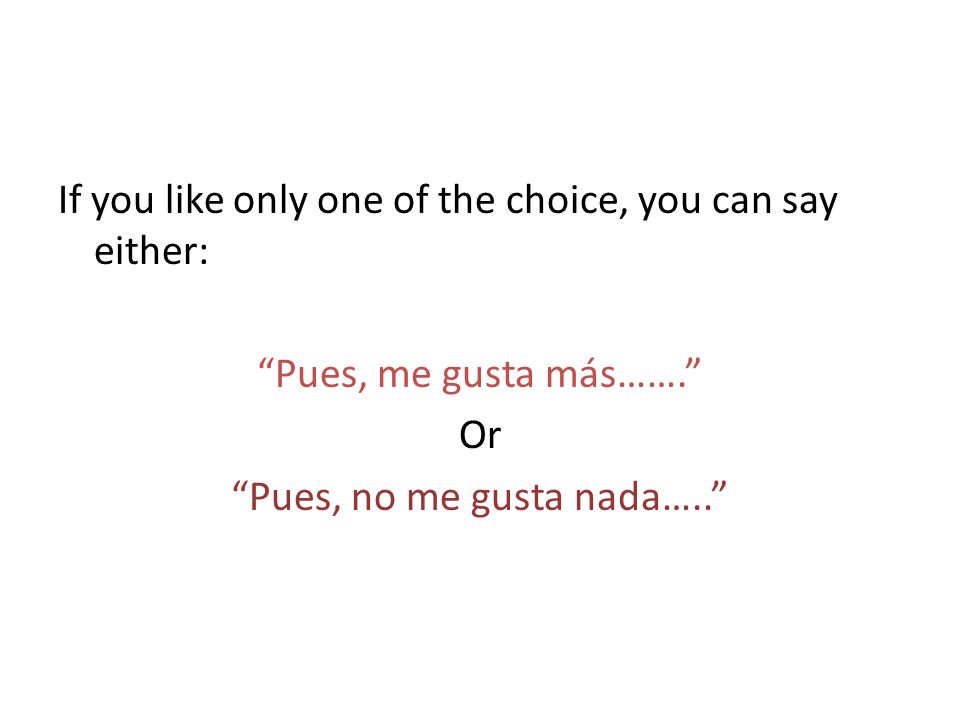 If you like only one of the choice, you can say either: Pues, me gusta más……. Or Pues, no me gusta nada…..