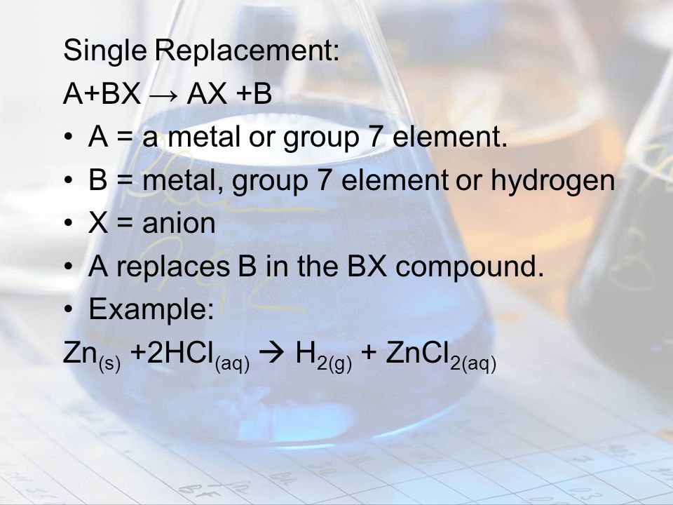 Single Replacement: A+BX → AX +B. A = a metal or group 7 element. B = metal, group 7 element or hydrogen.