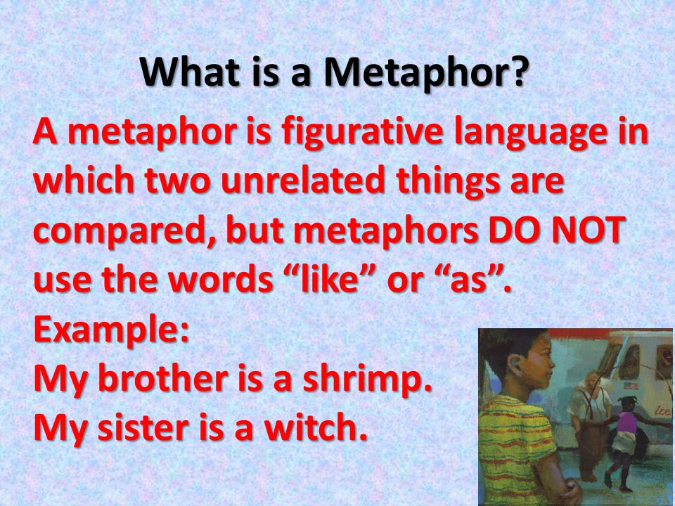 What is a Metaphor A metaphor is figurative language in which two unrelated things are compared, but metaphors DO NOT use the words like or as .