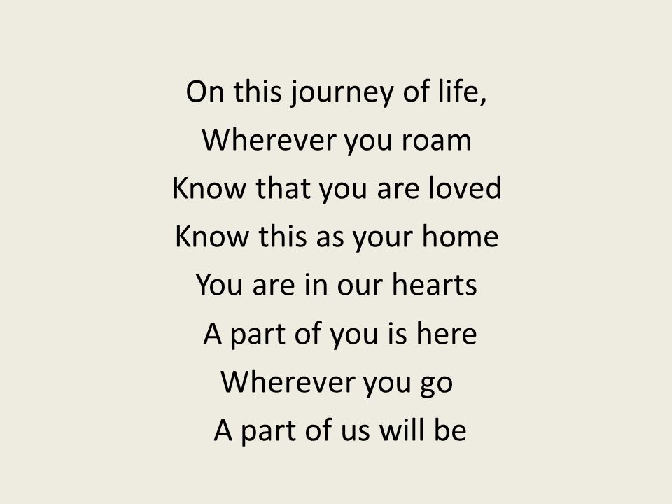 On this journey of life, Wherever you roam Know that you are loved Know this as your home You are in our hearts A part of you is here Wherever you go A part of us will be