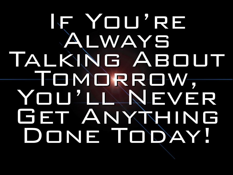 If You’re Always Talking About Tomorrow, You’ll Never Get Anything Done Today!