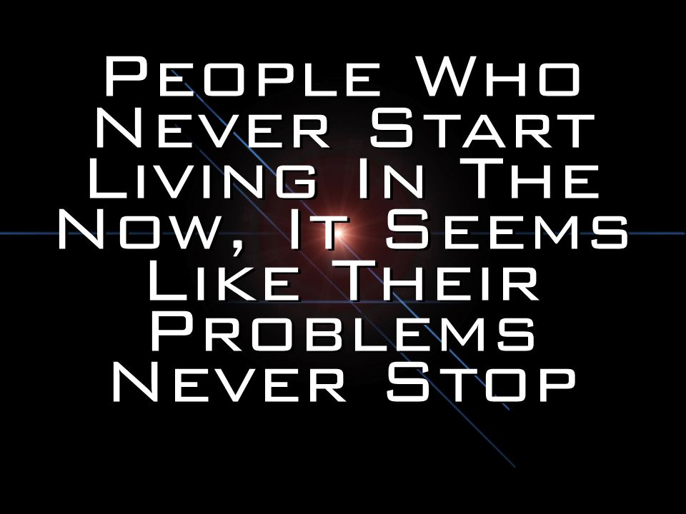 People Who Never Start Living In The Now, It Seems Like Their Problems Never Stop