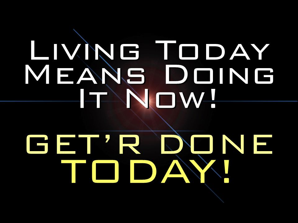 Living Today Means Doing It Now!