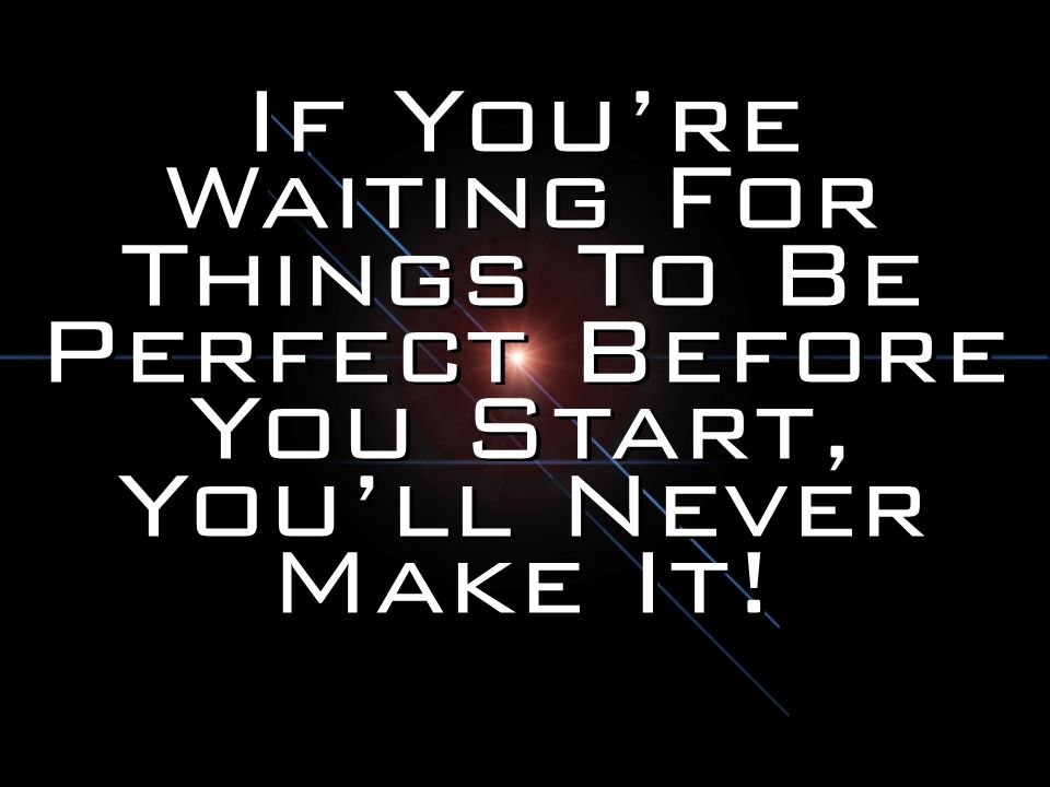 If You’re Waiting For Things To Be Perfect Before You Start, You’ll Never Make It!