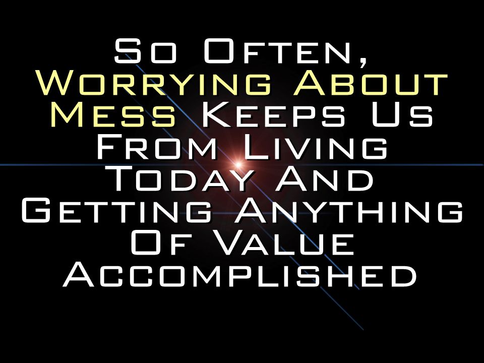 So Often, Worrying About Mess Keeps Us From Living Today And Getting Anything Of Value Accomplished