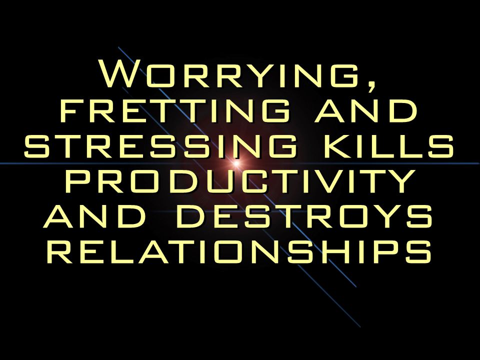 Worrying, fretting and stressing kills productivity and destroys relationships