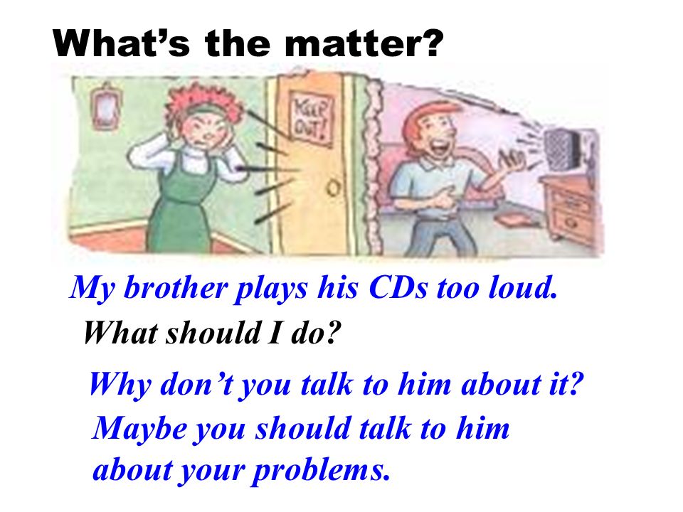 What’s the matter My brother plays his CDs too loud.
