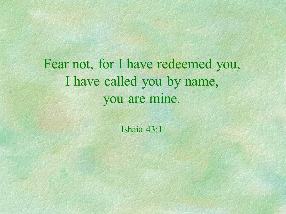Fear not, for I have redeemed you, I have called you by name, you are mine. Ishaia 43:1