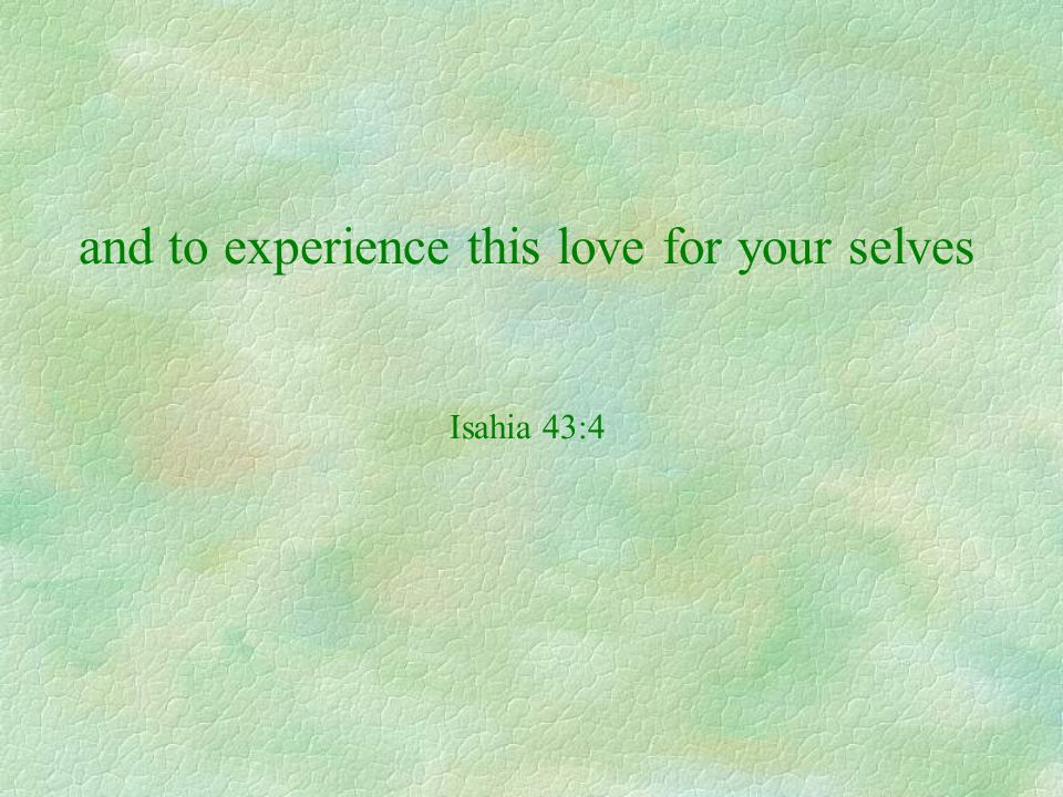 and to experience this love for your selves Isahia 43:4