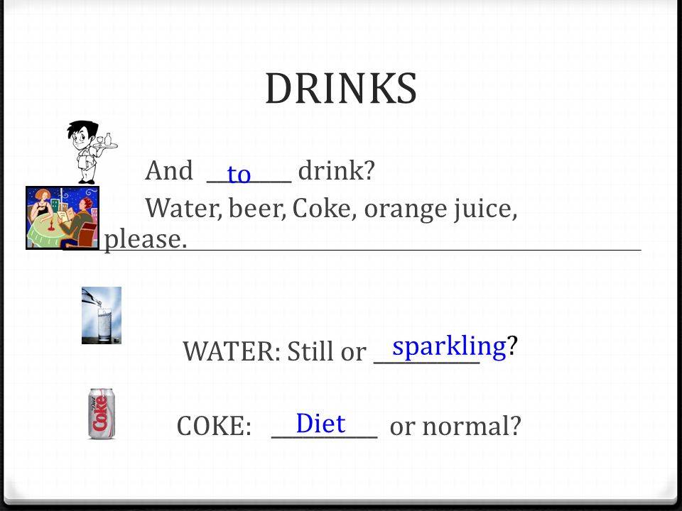 DRINKS And ________ drink Water, beer, Coke, orange juice, please. WATER: Still or __________ COKE: __________ or normal