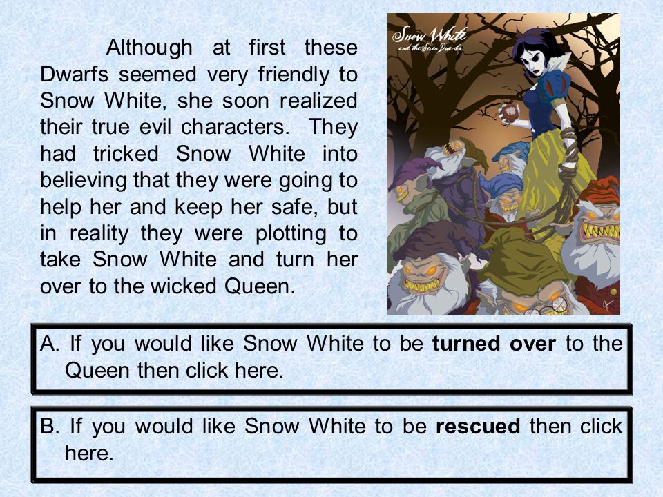 Although at first these Dwarfs seemed very friendly to Snow White, she soon realized their true evil characters. They had tricked Snow White into believing that they were going to help her and keep her safe, but in reality they were plotting to take Snow White and turn her over to the wicked Queen.