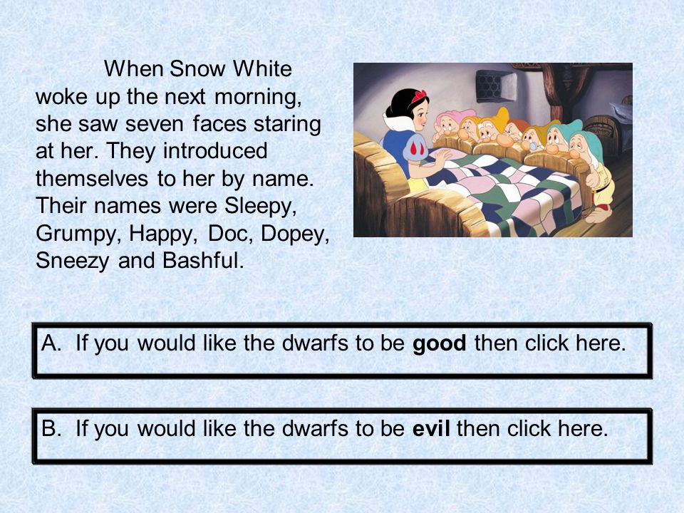 When Snow White woke up the next morning, she saw seven faces staring at her. They introduced themselves to her by name. Their names were Sleepy, Grumpy, Happy, Doc, Dopey, Sneezy and Bashful.