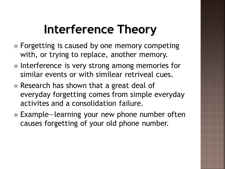 Interference Theory Forgetting is caused by one memory competing with, or trying to replace, another memory.