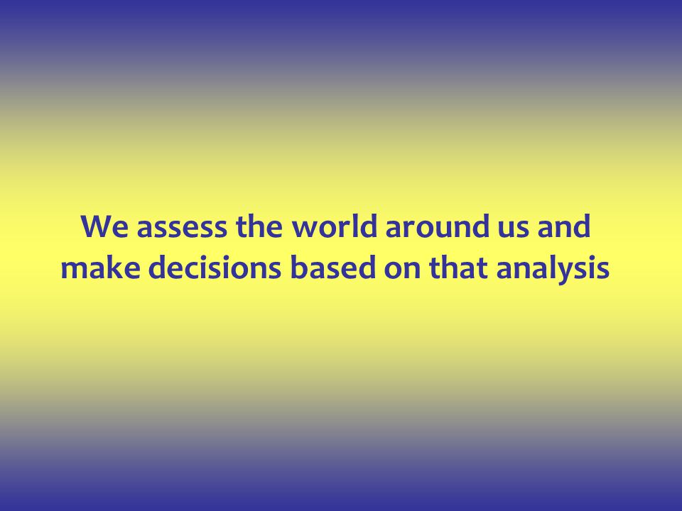 We assess the world around us and make decisions based on that analysis