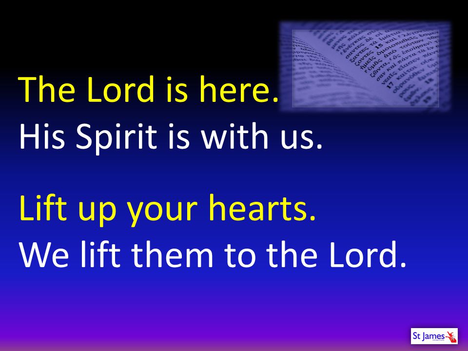 The Lord is here. His Spirit is with us. Lift up your hearts.