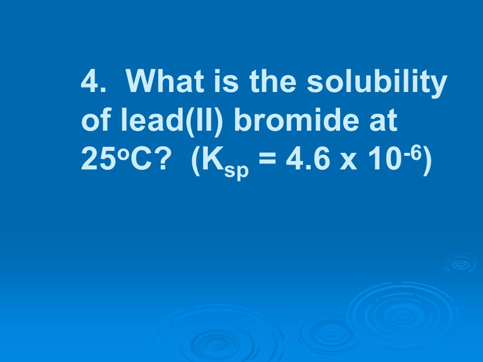 4. What is the solubility of lead(II) bromide at 25oC. (Ksp = 4